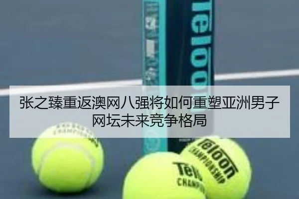 张之臻重返澳网八强将如何重塑亚洲男子网坛未来竞争格局